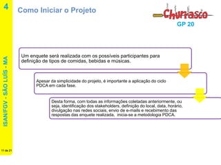 ISAN/FGV - SÃO LUÍS - MA 
11 de 21 
GP 20 
4 
Como Iniciar o Projeto 
Um enquete será realizada com os possíveis participantes para definição de tipos de comidas, bebidas e músicas. 
Apesar da simplicidade do projeto, é importante a aplicação do ciclo PDCA em cada fase. 
Desta forma, com todas as informações coletadas anteriormente, ou seja, identificação dos stakeholders, definição do local, data, horário, divulgação nas redes sociais, envio de e-mails e recebimento das respostas das enquete realizada, inicia-se a metodologia PDCA.  
