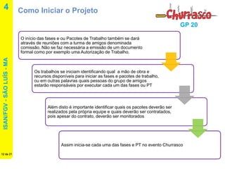 ISAN/FGV - SÃO LUÍS - MA 
12 de 21 
GP 20 
4 
Como Iniciar o Projeto 
O início das fases e ou Pacotes de Trabalho também se dará através de reuniões com a turma de amigos denominada comissão. Não se faz necessária a emissão de um documento formal como por exemplo uma Autorização de Trabalho. 
Os trabalhos se iniciam identificando qual a mão de obra e recursos disponíveis para iniciar as fases e pacotes de trabalho, ou em outras palavras quais pessoas do grupo de amigos estarão responsáveis por executar cada um das fases ou PT. 
Além disto é importante identificar quais os pacotes deverão ser realizados pela própria equipe e quais deverão ser contratados, pois apesar do contrato, deverão ser monitorados 
Assim inicia-se cada uma das fases e PT no evento Churrasco.  