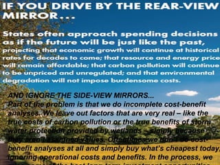 AND IGNORE THE SIDE-VIEW MIRRORS... 
Part of the problem is that we do incomplete cost-benefit 
analyses. We leave out factors that are very real – like the 
true costs of carbon pollution or the true benefits of storm 
water protection provided by wetlands – simply because 
they aren’t assigned values. Oftentimes we don’t do cost-benefit 
analyses at all and simply buy what’s cheapest today, 
ignoring operational costs and benefits. In the process, we 
miss some of the best long-term investment opportunities. 
 