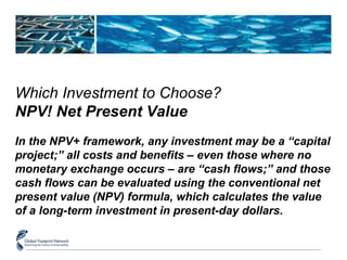 Which Investment to Choose? 
NPV! Net Present Value 
In the NPV+ framework, any investment may be a “capital 
project;” all costs and benefits – even those where no 
monetary exchange occurs – are “cash flows;” and those 
cash flows can be evaluated using the conventional net 
present value (NPV) formula, which calculates the value 
of a long-term investment in present-day dollars. 
 