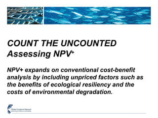 COUNT THE UNCOUNTED 
Assessing NPV+ 
NPV+ expands on conventional cost-benefit 
analysis by including unpriced factors such as 
the benefits of ecological resiliency and the 
costs of environmental degradation. 
 