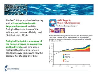 The 2010 BIP approaches biodiversity 
with a Pressure-State-Benefit- 
Response framework and the 
Ecological Footprint is one of the 
indicators of pressure officially used 
(Butchart et al., 2010). 
Ecological Footprint is a measure of 
the human pressure on ecosystems 
and biodiversity, and time series 
Ecological Footprint assessments 
constitute a way to measure how this 
pressure has changed over time. 
 