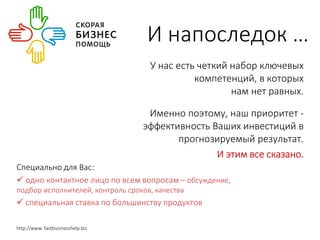 И напоследок … 
У нас есть четкий набор ключевых 
компетенций, в которых 
нам нет равных. 
Именно поэтому, наш приоритет - 
эффективность Ваших инвестиций в 
прогнозируемый результат. 
И этим все сказано. 
Специально для Вас: 
 одно контактное лицо по всем вопросам – обсуждение, 
подбор исполнителей, контроль сроков, качества 
 специальная ставка по большинству продуктов 
http://www. fastbusinesshelp.biz 
 
