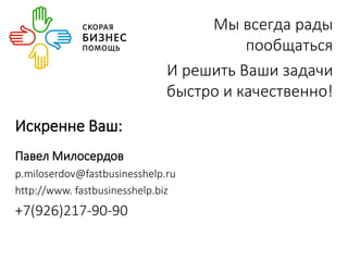 Мы всегда рады 
пообщаться 
И решить Ваши задачи 
быстро и качественно! 
Искренне Ваш: 
Павел Милосердов 
p.miloserdov@fastbusinesshelp.ru 
http://www. fastbusinesshelp.biz 
+7(926)217-90-90 
