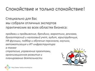 http://www. fastbusinesshelp.biz 
Специально для Вас 
мы собрали отличных экспертов 
практических во всех областях бизнеса: 
продажи и продвижение, брендинг, маркетинг, реклама, 
бухгалтерский и налоговый учет, аудит, юриспруденция, 
HR-функции, подбор и обучение персонала, коучинг, 
автоматизация и ИТ-инфраструктура 
а также 
стратегия, управление проектами, 
организационное развитие и 
планирование деятельности 
Спокойствие и только спокойствие! 
 