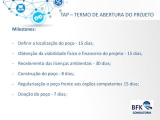 Milestones: 
-Definir a localização do poço - 15 dias; 
-Obtenção da viabilidade físico e financeira do projeto - 15 dias; 
-Recebimento das licenças ambientais - 30 dias; 
-Construção do poço - 8 dias; 
-Regularização o poço frente aos órgãos competentes 15 dias; 
-Doação do poço - 7 dias; 
TAP – TERMO DE ABERTURA DO PROJETO  