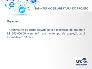 Orçamento: 
- A estimativa de custo prevista para a realização do projeto é R$ 100.000,00 (cem mil reais) e tempo de execução está estimado em 90 dias. 
TAP – TERMO DE ABERTURA DO PROJETO  