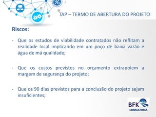 Riscos: 
-Que os estudos de viabilidade contratados não reflitam a realidade local implicando em um poço de baixa vazão e água de má qualidade; 
-Que os custos previstos no orçamento extrapolem a margem de segurança do projeto; 
-Que os 90 dias previstos para a conclusão do projeto sejam insuficientes; 
TAP – TERMO DE ABERTURA DO PROJETO  