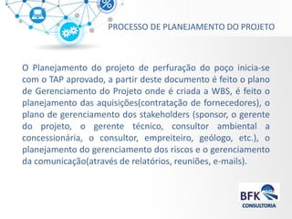 PROCESSO DE PLANEJAMENTO DO PROJETO 
O Planejamento do projeto de perfuração do poço inicia-se com o TAP aprovado, a partir deste documento é feito o plano de Gerenciamento do Projeto onde é criada a WBS, é feito o planejamento das aquisições(contratação de fornecedores), o plano de gerenciamento dos stakeholders (sponsor, o gerente do projeto, o gerente técnico, consultor ambiental a concessionária, o consultor, empreiteiro, geólogo, etc.), o planejamento do gerenciamento dos riscos e o gerenciamento da comunicação(através de relatórios, reuniões, e-mails). 
 