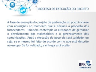 PROCESSO DE EXECUÇÃO DO PROJETO 
A Fase de execução do projeto de perfuração do poço inicia-se com aquisições no momento que é enviada a proposta dos fornecedores. Também contempla as atividades de gerenciar o envolvimento dos stakeholders e o gerenciamento das comunicações. Após a execução do poço ele será validado, ou seja, se o mesmo foi feito de acordo com o que está descrito no escopo. Se for validado, a entrega está aceita.  