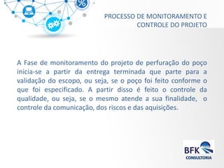PROCESSO DE MONITORAMENTO E CONTROLE DO PROJETO 
A Fase de monitoramento do projeto de perfuração do poço inicia-se a partir da entrega terminada que parte para a validação do escopo, ou seja, se o poço foi feito conforme o que foi especificado. A partir disso é feito o controle da qualidade, ou seja, se o mesmo atende a sua finalidade, o controle da comunicação, dos riscos e das aquisições.  