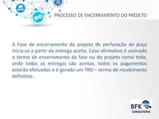 PROCESSO DE ENCERRAMENTO DO PROJETO 
A Fase de encerramento do projeto de perfuração do poço inicia-se a partir da entrega aceita. Caso afirmativo é assinado o termo de encerramento da fase ou do projeto como todo, onde todas as entregas são aceitas, todos os pagamentos estarão efetuados e é gerado um TRD – termo de recebimento definitivo.  
