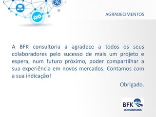AGRADECIMENTOS 
A BFK consultoria a agradece a todos os seus colaboradores pelo sucesso de mais um projeto e espera, num futuro próximo, poder compartilhar a sua experiência em novos mercados. Contamos com a sua indicação! 
Obrigado. 