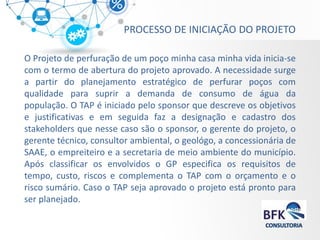 PROCESSO DE INICIAÇÃO DO PROJETO 
O Projeto de perfuração de um poço minha casa minha vida inicia-se com o termo de abertura do projeto aprovado. A necessidade surge a partir do planejamento estratégico de perfurar poços com qualidade para suprir a demanda de consumo de água da população. O TAP é iniciado pelo sponsor que descreve os objetivos e justificativas e em seguida faz a designação e cadastro dos stakeholders que nesse caso são o sponsor, o gerente do projeto, o gerente técnico, consultor ambiental, o geológo, a concessionária de SAAE, o empreiteiro e a secretaria de meio ambiente do município. Após classificar os envolvidos o GP especifica os requisitos de tempo, custo, riscos e complementa o TAP com o orçamento e o risco sumário. Caso o TAP seja aprovado o projeto está pronto para ser planejado.  