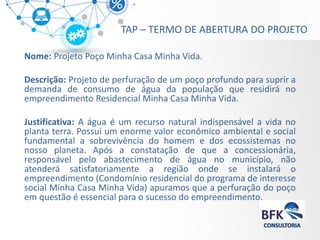 TAP – TERMO DE ABERTURA DO PROJETO 
Nome: Projeto Poço Minha Casa Minha Vida. 
Descrição: Projeto de perfuração de um poço profundo para suprir a demanda de consumo de água da população que residirá no empreendimento Residencial Minha Casa Minha Vida. 
Justificativa: A água é um recurso natural indispensável a vida no planta terra. Possui um enorme valor econômico ambiental e social fundamental a sobrevivência do homem e dos ecossistemas no nosso planeta. Após a constatação de que a concessionária, responsável pelo abastecimento de água no município, não atenderá satisfatoriamente a região onde se instalará o empreendimento (Condomínio residencial do programa de interesse social Minha Casa Minha Vida) apuramos que a perfuração do poço em questão é essencial para o sucesso do empreendimento. 
 