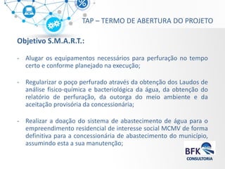 TAP – TERMO DE ABERTURA DO PROJETO 
Objetivo S.M.A.R.T.: 
-Alugar os equipamentos necessários para perfuração no tempo certo e conforme planejado na execução; 
-Regularizar o poço perfurado através da obtenção dos Laudos de análise fisico-química e bacteriológica da água, da obtenção do relatório de perfuração, da outorga do meio ambiente e da aceitação provisória da concessionária; 
-Realizar a doação do sistema de abastecimento de água para o empreendimento residencial de interesse social MCMV de forma definitiva para a concessionária de abastecimento do município, assumindo esta a sua manutenção;  