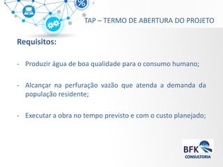 Requisitos: 
-Produzir água de boa qualidade para o consumo humano; 
-Alcançar na perfuração vazão que atenda a demanda da população residente; 
-Executar a obra no tempo previsto e com o custo planejado; 
TAP – TERMO DE ABERTURA DO PROJETO  