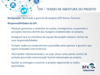 Designação: Nomeada a gerente de projeto (GP) Karina Toscano; 
Responsabilidades do GP: 
-Planejar, gerenciar e controlar os custos, cronogramas, orçamento e variações técnicas dentro das margens estabelecidas no projeto; 
-Assegurar que os membros da equipe do projeto estejam cientes de suas responsabilidades; 
-Cumprir todos os compromissos assumidos pelo sponsor e garantir que sejam realizados com primazia; 
-Intermediar relacionamentos, ou seja, atuar como ponto central de contato para toda comunicação formal relacionada ao projeto; 
-Aceitar as entregas e encerrar o projeto registrando as lições aprendidas; 
TAP – TERMO DE ABERTURA DO PROJETO  