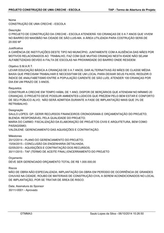 PROJETO CONSTRUÇÃO DE UMA CRECHE - ESCOLA TAP - Termo de Abertura do Projeto 
Nome 
CONSTRUÇÃO DE UMA CRECHE - ESCOLA 
Descrição 
O PROJETO DE CONSTRUÇÃO DA CRECHE - ESCOLA ATENDERÁ 100 CRIANÇAS DE 0 A 7 ANOS QUE VIVEM 
NO BAIRRO DO MAIOBÃO NA CIDADE DE SÃO LUIS-MA. A ÁREA UTILIZADA PARA COSTRUÇÃO SERÁ DE 
20.000 M² 
Justificativa 
A CARÊNCIA DE INSTITUIÇÕES DESTE TIPO NO MUNICÍPIO, JUNTAMENTE COM A AUSÊNCIA DAS MÃES POR 
MOTIVOS RELACIONADOS AO TRABALHO, FAZ COM QUE MUITAS CRIANÇAS NESTA IDADE NÃO SEJAM 
ALFABETIZADAS DEVIDO A FALTA DE ESCOLAS NA PROXIMIDADE DO BAIRRO ONDE RESIDEM. 
Objetivo S.M.A.R.T. 
LEVAR EDUCAÇÃO BÁSICA A CRIANÇAS DE 0 A 7 ANOS; DAR ALTERNATIVAS ÀS MÃES DE CLASSE MÉDIA 
BAIXA QUE PRECISAM TRABALHAR E NECESSITAM DE UM LOCAL PARA DEIXAR SEUS FILHOS; REDUZIR O 
ÍNDICE DE ANALFABETISMO ENTRE A POPULAÇÃO CARENTE DE SÃO LUÍS; ATENDER 100 CRIANÇAS POR 
DIA EM UM PRAZO DE 3 ANOS. 
Requisitos 
CONSTRUIR A CRECHE EM TEMPO HÁBIL DE 1 ANO; DISPOR DE BERÇÁRIOS QUE ATENDAM NO MÍNIMO 20 
CRIANÇAS; O PROJETO DEVE POSSUIR AMBIENTES LÚDICOS QUE PREZEM PELO BEM ESTAR E CONFORTO 
DE SEU PÚBLICO ALVO; NÃO SERÁ ADMITIDA DURANTE A FASE DE IMPLANTAÇÃO MAIS QUE 3% DE 
RETRABALHO. 
Designação 
SAULO LOPES: GP; GERIR RECURSOS FINANCEIROS CRONOGRAMA E ORÇAMENTAÇÃO DO PROJETO; 
BLENDA: RESPONSÁVEL PELA QUALIDADE DO PROJETO; 
MARIA DO CARMO: FISCALIZAÇÃO DA ELABORAÇÃO DE PROJETOS CIVIS E ARQUITETURA, BEM COMO 
PAISAGISMO; 
VALDILENE: GERENCIAMENTO DAS AQUISIÇÕES E CONTRATAÇÃO. 
Milestones 
20/12/2014 - PLANO DO GERENCIAMENTO DO PROJETO; 
15/04/2015 - CONCLUSÃO DA ENGENHARIA DETALHADA; 
02/05/2015 - AQUISIÇÕES E CONTRATAÇÃO DOS RECURSOS; 
30/11/2015 - TAF (TERMO DE ACEITE FINAL) ENCERRAMENTO DO PROJETO 
Orçamento 
DEVE SER GERENCIADO ORÇAMENTO TOTAL DE R$ 1.000.000,00 
Riscos 
MÃO DE OBRA NÃO ESPECIALIZADA; IMPLANTAÇÃO DA OBRA EM PERÍODO DE OCORRÊNCIA DE GRANDES 
CHUVAS NA CIDADE; ROUBO DE MATERIAIS DE CONSTRUÇÃO CIVIL A SEREM ACONDICIONADOS NO LOCAL 
DE IMPLANTAÇÃO, POR SE TRATAR DE ÁREA DE RISCO. 
Data, Assinatura do Sponsor 
30/11/-0001 - Aprovado 
OTMMA3 Saulo Lopes da Silva - 06/10/2014 10:26:50 
 