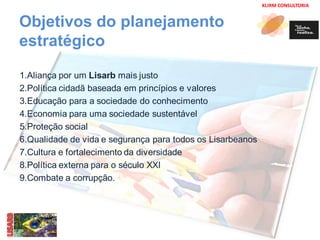 KLIRM CONSULTORIA 
Objetivos do planejamento 
estratégico 
1.Aliança por um Lisarb mais justo 
2.Política cidadã baseada em princípios e valores 
3.Educação para a sociedade do conhecimento 
4.Economia para uma sociedade sustentável 
5.Proteção social 
6.Qualidade de vida e segurança para todos os Lisarbeanos 
7.Cultura e fortalecimento da diversidade 
8.Política externa para o século XXI 
9.Combate a corrupção. 
 