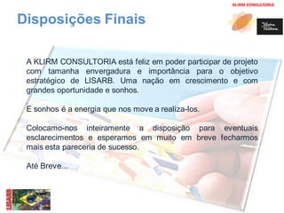 KLIRM CONSULTORIA 
Disposições Finais 
A KLIRM CONSULTORIA está feliz em poder participar de projeto 
com tamanha envergadura e importância para o objetivo 
estratégico de LISARB. Uma nação em crescimento e com 
grandes oportunidade e sonhos. 
E sonhos é a energia que nos move a realiza-los. 
Colocamo-nos inteiramente a disposição para eventuais 
esclarecimentos e esperamos em muito em breve fecharmos 
mais esta pareceria de sucesso. 
Até Breve... 
 
