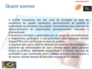 KLIRM CONSULTORIA 
Quem somos 
A KLIRM Consultoria tem dez anos de formação na área de 
consultoria em gestão estratégica, gerenciamento de portfólio e 
implantação de escritórios de projetos, concentrando seus esforços no 
desenvolvimento de organizações governamentais, nacionais e 
internacionais. 
A empresa é formada e gerenciada por um grupo de administradores 
e engenheiros graduados e pós-graduados pela Fundação Getúlio 
Vargas/FGV, com certificação na área de projetos. 
A empresa tem como objetivo oferecer consultorias personalizadas e 
aplicáveis às necessidades de seus clientes sejam estes pessoas 
físicas ou jurídicas, elaborando diagnósticos e propondo soluções de 
qualidade e que contribuam para o desenvolvimento das pessoas e 
de nossos clientes através de soluções ousadas e inovadoras. 
 