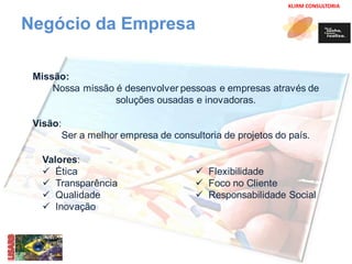 KLIRM CONSULTORIA 
Negócio da Empresa 
Missão: 
Nossa missão é desenvolver pessoas e empresas através de 
soluções ousadas e inovadoras. 
Visão: 
Ser a melhor empresa de consultoria de projetos do país. 
Valores: 
 Ética 
 Transparência 
 Qualidade 
 Inovação 
 Flexibilidade 
 Foco no Cliente 
 Responsabilidade Social 
 