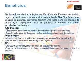 KLIRM CONSULTORIA 
Benefícios 
Os benefícios da implantação do Escritório de Projetos no âmbito 
organizacional, proporcionará maior integração da Alta Direção com as 
equipes de projetos, permitindo tenham uma visão geral do negócio da 
organização, agregando ainda a geração de valores nas áreas 
envolvidas, como segue: 
Alta Direção: 
-Desenvolver e manter uma central de controle de portfolio de projetos; 
-Suporte na tomada de decisão e melhor visibilidade da agenda de projetos; 
Organização: 
-Visualizar melhor os projetos que se enquadram no perfil da organização; 
-Melhor alinhamento com a estratégia dos negócios; 
GP: 
-Oferecer e disponibilizar ferramentas de gestão de projetos; 
-Elaborar e desenvolver um plano de comunicação que funcione dentro dos 
projetos; 
 