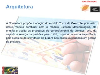 KLIRM CONSULTORIA 
Arquitetura 
A Consultora propõe a adoção do modelo Torre de Controle, pois além 
deste modelo combinar com o modelo Estação Meteorológica, ele 
orienta e audita os processos de gerenciamento de projetos; cria, dá 
suporte e reforça os padrões para o GP, o que é de suma importância 
pois a equipe de servidores de Lisarb não possui experiência em gestão 
de projetos. 
 