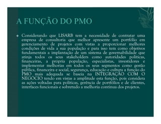  Considerando que LISARB tem a necessidade de contratar uma 
empresa de consultoria que melhor apresente um portfólio em 
gerenciamento de projetos com vistas a proporcionar melhores 
condições de vida a sua população e para isso tem como objetivos 
fundamentais a implantação de um sistema de governabilidade que 
atinja todos os seus stakeholders como autoridades políticas, 
financeiras, a própria população, especialistas, investidores e 
implementar melhorias em todos os seus segmentos como gestão 
pública, financeira e social, segurança, educação e cultura a função do 
PMO mais adequada se baseia na INTEGRAÇÃO COM O 
NEGÓCIO tendo em vistas a amplitude esta função, pois considera 
as ações voltadas para políticas, gerência de portfólios e de clientes, 
interfaces funcionais e sobretudo a melhoria continua dos projetos. 
 