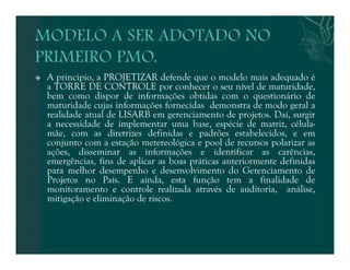 A princípio, a PROJETIZAR defende que o modelo mais adequado é 
a TORRE DE CONTROLE por conhecer o seu nível de maturidade, 
bem como dispor de informações obtidas com o questionário de 
maturidade cujas informações fornecidas demonstra de modo geral a 
realidade atual de LISARB em gerenciamento de projetos. Daí, surgir 
a necessidade de implementar uma base, espécie de matriz, célula-mãe, 
com as diretrizes definidas e padrões estabelecidos, e em 
conjunto com a estação metereológica e pool de recursos polarizar as 
ações, disseminar as informações e identificar as carências, 
emergências, fins de aplicar as boas práticas anteriormente definidas 
para melhor desempenho e desenvolvimento do Gerenciamento de 
Projetos no País. E ainda, esta função tem a finalidade de 
monitoramento e controle realizada através de auditoria, análise, 
mitigação e eliminação de riscos. 
 
