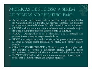  As métricas são os indicadores de sucesso das boas práticas aplicadas 
no Gerenciamento de Projeto. As métricas adotadas são baseadas 
principalmente nos indicadores da tríplice restrição sobre os projetos: 
 CUSTO – Monitoramento e acompanhamento dos custos do projeto 
de forma a cumprir os recursos do orçamento de LISARB; 
 PRAZO – Acompanhar as ações planejadas e se as entregas dos 
projetos foram entregues no prazo estipulado. 
 RISCO – Acompanhar e avaliar os riscos dos projetos de forma que 
as ações corretivas sejam realizadas no prazo, com menor esforço 
possível. 
 GRAU DE COMPLEXIDADE – Verificar o grau de complexidade 
dos projetos de forma a estabelecer prazos, custos e riscos 
proporcionais e em consonância com a natureza dos diversos projetos. 
 IMPACTO SOCIAL – Medir com ferramentas específicas o impacto 
social com a implementação dos diversos projetos. 
 