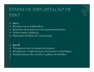  Fase I 
 Reunião com os stakeholders; 
 Identificar de pessoal com suas respectivas funções; 
 Definir metas e objetivos; 
 Elaboração do Plano de Comunicação. 
 Fase II 
 Treinamento para as equipes de projetos; 
 Identificação e implementação ferramentas e tecnologias; 
 Estebelecimento dos modelos e padrões de trabalho; 
 
 
