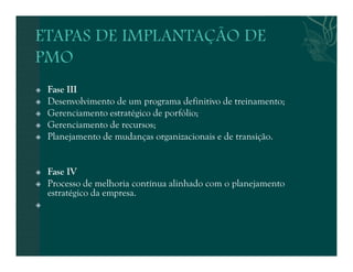 Fase III 
 Desenvolvimento de um programa definitivo de treinamento; 
 Gerenciamento estratégico de porfólio; 
 Gerenciamento de recursos; 
 Planejamento de mudanças organizacionais e de transição. 
 Fase IV 
 Processo de melhoria contínua alinhado com o planejamento 
estratégico da empresa. 
 
 