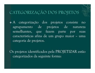  A categorização dos projetos consiste no 
agrupamento de projetos de natureza 
semelhantes, que fazem parte por suas 
características afins de um grupo maior – uma 
categoria de projetos. 
Os projetos identificados pela PROJETIZAR estão 
categorizados da seguinte forma: 
 