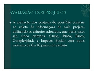  A avaliação dos projetos do portfólio consiste 
na coleta de informações de cada projeto, 
utilizando os critérios adotados, que neste caso, 
são cinco critérios: Custo, Prazo, Risco, 
Complexidade e Impacto Social, com notas 
variando de 0 a 10 para cada projeto. 
 