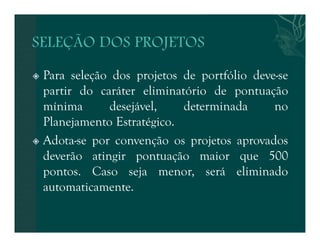  Para seleção dos projetos de portfólio deve-se 
partir do caráter eliminatório de pontuação 
mínima desejável, determinada no 
Planejamento Estratégico. 
 Adota-se por convenção os projetos aprovados 
deverão atingir pontuação maior que 500 
pontos. Caso seja menor, será eliminado 
automaticamente. 
 