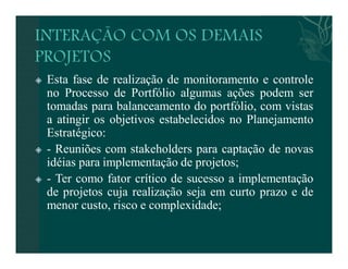  Esta fase de realização de monitoramento e controle 
no Processo de Portfólio algumas ações podem ser 
tomadas para balanceamento do portfólio, com vistas 
a atingir os objetivos estabelecidos no Planejamento 
Estratégico: 
 - Reuniões com stakeholders para captação de novas 
idéias para implementação de projetos; 
 - Ter como fator crítico de sucesso a implementação 
de projetos cuja realização seja em curto prazo e de 
menor custo, risco e complexidade; 
 