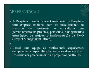  A Projetizar Assessoria e Consultoria de Projeto é 
uma empresa nacional com 15 anos atuando no 
mercado de assessoria e consultoria em 
gerenciamento de projetos, portfólios, planejamentos 
estratégicos de projetos e implementação de PMO 
(Project Management Office). 
 
 Possui uma equipe de profissionais experientes, 
competentes e especializados nas mais diversas áreas 
inseridas em gerenciamento de projetos e portfólios. 
 