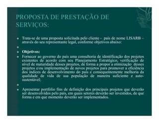  Trata-se de uma proposta solicitada pelo cliente - país de nome LISARB – 
através do seu representante legal, conforme objetivos abaixo: 
 
 Objetivos: 
 Fornecer ao governo do país uma consultoria de identificação dos projetos 
existentes de acordo com seu Planejamento Estratégico, verificação de 
nível de maturidade desses projetos, de forma a propor a otimização desses 
projetos e/ou implementação de novos projetos para promover a eficiência 
dos índices de desenvolvimento do pais e consequentemente melhoria da 
qualidade de vida de sua população de maneira suficiente e auto-sustentável; 
 
 Apresentar portfólio fins de definição dos principais projetos que deverão 
ser desenvolvidos pelo país, em quais setores deverão ser investidos, de que 
forma e em que momento deverão ser implementados. 
 