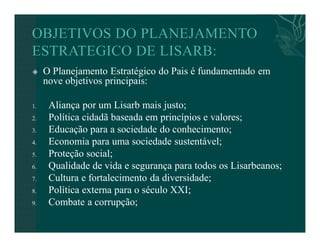  O Planejamento Estratégico do Pais é fundamentado em 
nove objetivos principais: 
1. Aliança por um Lisarb mais justo; 
2. Política cidadã baseada em princípios e valores; 
3. Educação para a sociedade do conhecimento; 
4. Economia para uma sociedade sustentável; 
5. Proteção social; 
6. Qualidade de vida e segurança para todos os Lisarbeanos; 
7. Cultura e fortalecimento da diversidade; 
8. Política externa para o século XXI; 
9. Combate a corrupção; 
 