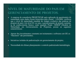  A empresa de consultoria PROJETIZAR após aplicação de questionário de 
maturidade cujos dados foram fornecidos pelo cliente – LISARB- verificou 
que o nível de maturidade (medida do estágio evolutivo das práticas de 
projeto) do país é de nível 02, ou seja, o gerenciamento de projeto sustenta-se 
de conhecimento básico, onde segundo Prado –MMGP (Modelo de 
Maturidade em Gerenciamento de Projetoa), possui as seguintes 
características: 
 Apesar dos investimentos constante em treinamento e softwares em GP, os 
“fracassos” são persistentes; 
 Iniciativas isoladas de padronização em gerenciamento de projeto; 
 Necessidade de efetuar planejamento e controle padronizado/metodologia; 
 