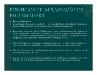  Principais benefícios: 
 Centralização dos projetos existentes – ou seja, identificar necessidades/carências de 
projetos, planejamento, acompanhamento e controle desses projetos; 
 Estabelecer uma metodologia/padronização para o gerenciamento de projetos, de 
forma a promover a unificação, transferência de conhecimentos, históricos/banco de 
dados e manter o acompanhamento dos processos em busca da melhoria contínua 
em projetos, alinhados com o Planejamento Estratégico do País. 
 Ter uma fonte de informações palpáveis, reais dos projetos desenvolvidos e a 
desenvolver de forma a subsidiar as tomadas de decisões da alta administração; 
 Ter uma ferramenta de contribuição eficiente e eficaz para buscar o bem estar social, 
econômico e político do País; 
 Ter em seu PMO uma equipe de profissionais qualificada, atualizada, com visão 
holística do País de forma a apresentar possíveis soluções dos seus problemas; 
 