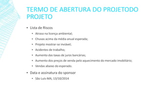 TERMO DE ABERTURA DO PROJETODO PROJETO 
▪Lista de Riscos 
▪Atraso na licença ambiental; 
▪Chuvas acima da média anual esperada; 
▪Projeto mostrar-se inviável; 
▪Acidentes de trabalho; 
▪Aumento das taxas de juros bancárias; 
▪Aumento dos preços de venda pelo aquecimento do mercado imobiliário; 
▪Vendas abaixo do esperado. 
▪Data e assinatura do sponsor 
▪São Luís-MA, 13/10/2014  