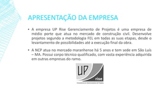 APRESENTAÇÃO DA EMPRESA 
▪AempresaUPRiseGerenciamentodeProjetoséumaempresademédioportequeatuanomercadodeconstruçãocivil.DesenvolveprojetossegundoametodologiaFELemtodasassuasetapas,desdeolevantamentodepossibilidadesatéaexecuçãofinaldaobra. 
▪ANCPatuanomercadomaranhensehá5anosetemsedeemSãoLuís–MA.Possuicorpotécnicoqualificado,comvastaexperiênciaadquiridaemoutrasempresasdoramo.  