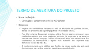 TERMO DE ABERTURA DO PROJETO 
▪NomedoProjeto 
▪ConstruçãodoCondomínioResidencialNewConcept 
▪Descrição 
▪Projetosdecondomíniosresidenciaistemsedifundidonasgrandescidades, devidoaosproblemasdesegurançapúblicaemobilidadeurbana. 
▪Paradiferenciar-sedosdemaisprojetos,oNewConceptaparececomoumnovocondomíniodotadodosmaismodernossistemasdesegurançaedeespaçosinternosquetornamoespaçoresidencialautossuficiente,semnecessidadedoscondôminosselocomoveremaregiõesmaisafastadasparasupriremsuasdemandasbásicasdodiaadia. 
▪Ocondomínioterácomopúblicoalvofamíliasdeclassemédiaalta,poisserádimensionadoparautilizarmateriaiseequipamentosotimizados.  
