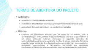 TERMO DE ABERTURA DO PROJETO 
▪Justificativa 
▪Aumentodacriminalidadenomaranhão; 
▪Aumentodadificuldadedelocomoção,principalmentenoshoráriosdepico; 
▪Aumentodademandaporimóveisemcondomíniosfechados. 
▪Objetivo 
▪Construirumcondomíniofechadocom20torresde10andares,com8apartamentosporandar,dotadodeequipamentosdelazerqueseassemelhemaumclubeutilizandomateriaisotimizadoseseguindoconceitosdesustentabilidadeparatorna-loacessívelafamíliasdeclassemédiaalta.Terááreaespecíficaparainstalaçãodeestabelecimentoscomerciais,taiscomopadarias, academias,supermercadoselanchonetes,permitindoaosmoradoressatisfazeremamaioriadesuasnecessidadesdodiaadiasemsairdocondomínio.  