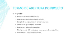 TERMO DE ABERTURA DO PROJETO 
▪Requisitos 
▪Estruturaemalvenariaestrutural; 
▪Estaçãodetratamentodeesgotoprópria; 
▪Geraçãodeenergiautilizandofontesrenováveis; 
▪Captaçãodeáguaviapoçoartesiano; 
▪Estaçãoparacoletaseletivadelixo; 
▪Monitoramento24hemtodasasáreascomunsdocondomínio; 
▪4entradase4saídasparaosveículos.  