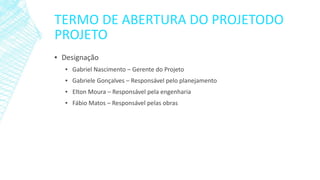 TERMO DE ABERTURA DO PROJETODO PROJETO 
▪Designação 
▪Gabriel Nascimento –Gerente do Projeto 
▪Gabriele Gonçalves –Responsável pelo planejamento 
▪Elton Moura –Responsável pela engenharia 
▪Fábio Matos –Responsável pelas obras  