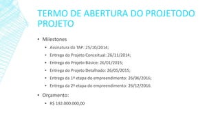TERMO DE ABERTURA DO PROJETODO PROJETO 
▪Milestones 
▪Assinatura do TAP: 25/10/2014; 
▪Entrega do Projeto Conceitual: 26/11/2014; 
▪Entrega do Projeto Básico: 26/01/2015; 
▪Entrega do Projeto Detalhado: 26/05/2015; 
▪Entrega da 1ª etapa do empreendimento: 26/06/2016; 
▪Entrega da 2ª etapa do empreendimento: 26/12/2016. 
▪Orçamento: 
▪R$ 192.000.000,00  
